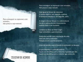 Para conseguir se expressar com sensatez,
fale pouco e seja natural.
Seja igual às forças da natureza:
O vento sopra e, em seguida, acalma;
O temporal desaba e, em seguida, pára.
A origem dessas forças é o sobrenatural.
Se até o sobrenatural é inconstante.
quanto mais o ser humano.
Lembre-se disso ao falar e agir:
Seja comedido e parcimonioso.
Esteja de acordo com a pulsação da vida.
Será um com a natureza:
Adapte-se aos acontecimentos.
Estar de acordo com o mundo é acomodar os desejos.
O que importa é a atitude interior.
Quem se identifica com o externo é guiado por ele.
Quem se identifica com o interior age como ele.
23.ESTAR DE ACORDO
Para conseguir se expressar com
sensatez,
fale pouco e seja natural.
 