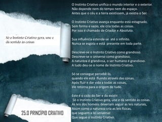 O Instinto Criativo unifica o mundo interior e o exterior.
Não depende nem do tempo nem do espaço.
Antes que o céu e a terra existissem, já existia o Ser.
O Instinto Criativo avança enquanto está estagnado,
Sem forma e vazio, ele cria todas as coisas.
Por isso é chamado de Criador e Absoluto.
Sua influência estende-se até o infinito.
Nunca se esgota e está presente em toda parte.
Descreve-se o Instinto Criativo como grandioso.
Descreve-se o universo como grandioso,
A natureza é grandiosa, o ser humano é grandioso.
A tudo deu-se o nome de Instinto Criativo.
Só se consegue percebê-lo,
quando ele está fluindo através das coisas.
Após fluir e dar vida a todas as coisas,
ele retorna para a origem de tudo.
Este é o ciclo do Ser e do existir.
Só o Instinto Criativo gera, une e dá sentido às coisas.
As leis dos homens deveriam seguir as leis naturais,
Assim como a natureza cria as leis físicas,
que seguem a lei universal
Que segue o Instinto Criativo.
Só o Instinto Criativo gera, une e
dá sentido às coisas
25.O PRINCÍPIO CRIATIVO
 