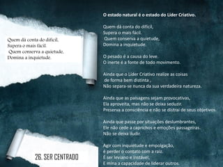 O estado natural é o estado do Líder Criativo.
Quem dá conta do difícil,
Supera o mais fácil.
Quem conserva a quietude,
Domina a inquietude.
O pesado é a causa do leve.
O inerte é a fonte de todo movimento.
Ainda que o Líder Criativo realize as coisas
de forma bem distinta ,
Não separa-se nunca da sua verdadeira natureza.
Ainda que as paisagens sejam provocativas,
Ela aproveita, mas não se deixa seduzir.
Preserva a consciência e não se distrai de seus objetivos.
Ainda que passe por situações deslumbrantes,
Ele não cede a caprichos e emoções passageiras.
Não se deixa iludir.
Agir com inquietude e empolgação,
é perder o contato com a raiz.
É ser leviano e instável,
E mina a capacidade de liderar outros.
Quem dá conta do difícil,
Supera o mais fácil.
Quem conserva a quietude,
Domina a inquietude.
26. SER CENTRADO
 