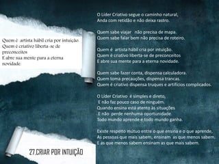 O Líder Criativo segue o caminho natural,
Anda com retidão e não deixa rastro.
Quem sabe viajar não precisa de mapa.
Quem sabe falar bem não precisa de roteiro.
Quem é artista hábil cria por intuição.
Quem é criativo liberta-se de preconceitos
E abre sua mente para a eterna novidade.
Quem sabe fazer conta, dispensa calculadora.
Quem toma precauções, dispensa trancas.
Quem é criativo dispensa truques e artifícios complicados.
O Líder Criativo é simples e direto,
E não faz pouco caso de ninguém.
Quando ensina está atento às situações
E não perde nenhuma oportunidade.
Todo mundo aprende e todo mundo ganha.
Existe respeito mútuo entre o que ensina e o que aprende,
As pessoas que mais sabem, ensinam as que menos sabem.
E as que menos sabem ensinam as que mais sabem.
Quem é artista hábil cria por intuição.
Quem é criativo liberta-se de
preconceitos
E abre sua mente para a eterna
novidade.
27.CRIAR POR INTUIÇÃO
 