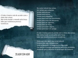 No curso natural das coisas,
Há tempo para adiantar,
tempo para atrasar,
Tempo para esfriar,
Tempo para esquentar
tempo para estar em movimento,
tempo para estar em descanso;
tempo para ser vigoroso,
tempo para ser fraco;
tempo para estar seguro,
tempo para estar em perigo.
O Líder Criativo está de acordo com o ritmo das coisas;
Não tenta mudar as situações pela força:
Sabe que resistência provoca resistência.
Deixa que elas sigam seu curso natural.
Embora não seja complacente,
Evita os excessos, os exageros e a imposição:
Usa apenas a energia que precisa para suas atividades,
Deixando que a natureza se encarregue do restante
O Líder Criativo está de acordo com o
ritmo das coisas;
Não tenta mudar o mundo pela força:
Sabe que resistência provoca
resistência.
29.AGIR SEM AGIR
 