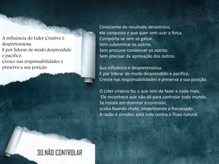 Consciente do resultado desastroso,
ele conquista o que quer sem usar a força.
Comporta-se sem se gabar,
Sem subestimar os outros,
Sem procurar convencer os outros.
Sem precisar da aprovação dos outros.
Sua influência é despretensiosa.
E por liderar de modo desprendido e pacífico,
Cresce nas responsabilidades e preserva a sua posição.
O Líder criativo faz o que tem de fazer e nada mais.
Ele reconhece que não dá para controlar todo mundo.
Se insistir em dominar e controlar,
acaba ficando chato, impertinente e fracassado.
A razão é simples: está indo contra o fluxo natural.
A influência do Líder Criativo é
despretensiosa.
E por liderar de modo desprendido
e pacífico,
Cresce nas responsabilidades e
preserva a sua posição
30.NÃO CONTROLAR
 