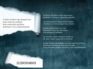 Conhecer aos outros requer perspicácia;
Conhecer a si mesmo requer introspecção.
Dominar os outros requer poder forjado;
dominar a si mesmo requer força natural.
Possuir muitas coisas é ser rico;
Reconhecer que o que tem basta,
é ser próspero e realizado.
Ser frenético requer energia e renitência;
Ser ativo requer superação e confiança.
O Líder Criativo não desgasta sua força vital em conflitos.
Renuncia e contenta-se com o que lhe cabe.
Suas convicções pacíficas dominam o seu comportamento.
O Líder Criativo não desgasta sua
força vital em conflitos.
Suas convicções pacíficas
dominam o seu comportamento
33.CONTENTAMENTO
 