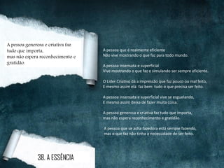 A pessoa que é realmente eficiente
Não vive mostrando o que faz para todo mundo.
A pessoa insensata e superficial
Vive mostrando o que faz e simulando ser sempre eficiente.
O Líder Criativo dá a impressão que faz pouco ou mal feito,
E mesmo assim ela faz bem tudo o que precisa ser feito.
A pessoa insensata e superficial vive se esguelando,
E mesmo assim deixa de fazer muita coisa.
A pessoa generosa e criativa faz tudo que importa,
mas não espera reconhecimento e gratidão.
A pessoa que se acha fazedora está sempre fazendo,
mas o que faz não tinha a necessidade de ser feito.
A pessoa generosa e criativa faz
tudo que importa,
mas não espera reconhecimento e
gratidão.
38. A ESSÊNCIA
 