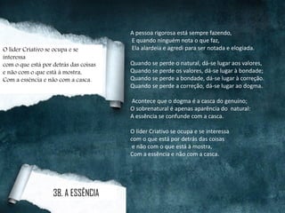 A pessoa rigorosa está sempre fazendo,
E quando ninguém nota o que faz,
Ela alardeia e agredi para ser notada e elogiada.
Quando se perde o natural, dá-se lugar aos valores,
Quando se perde os valores, dá-se lugar à bondade;
Quando se perde a bondade, dá-se lugar à correção.
Quando se perde a correção, dá-se lugar ao dogma.
Acontece que o dogma é a casca do genuíno;
O sobrenatural é apenas aparência do natural:
A essência se confunde com a casca.
O líder Criativo se ocupa e se interessa
com o que está por detrás das coisas
e não com o que está à mostra,
Com a essência e não com a casca.
.
O líder Criativo se ocupa e se
interessa
com o que está por detrás das coisas
e não com o que está à mostra,
Com a essência e não com a casca.
38. A ESSÊNCIA
 
