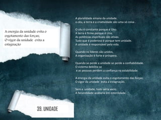A pluralidade emana da unidade.
o céu, a terra e a criatividade são uma só coisa .
O céu é constante porque é Uno.
A terra é firme porque é Una.
As potências espirituais são ativas.
Tudo que é poderoso é porque tem unidade.
A unidade é responsável pela vida.
Quando os líderes são unidos,
A organização é forte e próspera.
Quando se perde a unidade se perde a confiabilidade.
O sistema debilita-se
e as pessoas perdem a confiança na estabilidade.
A energia da unidade evita o esgotamento das forças;
O vigor da unidade evita a estagnação.
Sem a unidade, tudo seria vazio.
A fecundidade acabaria em esterilidade.
A energia da unidade evita o
esgotamento das forças;
O vigor da unidade evita a
estagnação
39. UNIDADE
 