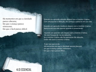Quando um aprendiz elevado depara com o Instinto Criativo,
Com entusiasmo e vibração, ele começa a aplicá-lo em sua vida.
Quando um aprendiz medíocre depara com o Instinto Criativo,
Aplica-o em sua vida apenas quando é conveniente.
Quando um aprendiz tolo depara com o Instinto Criativo,
Ele tem frouxos de riso de deboche.
Se o Instinto Criativo não lhe parecesse tão absurdo,
Então não seria o Instinto Criativo.
É por isso que se diz:
Há momentos em que a claridade parece obscura;
Em que o avanço parece retrocesso;
Em que o fácil parece difícil.
Há momentos em que a claridade
parece obscura;
Em que o avanço parece
retrocesso;
Em que o fácil parece difícil.
41.O ESSENCIAL
 