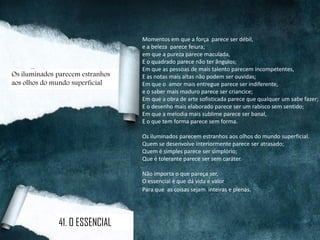 Momentos em que a força parece ser débil,
e a beleza parece feiura;
em que a pureza parece maculada,
E o quadrado parece não ter ângulos;
Em que as pessoas de mais talento parecem incompetentes,
E as notas mais altas não podem ser ouvidas;
Em que o amor mais entregue parece ser indiferente,
e o saber mais maduro parece ser criancice;
Em que a obra de arte sofisticada parece que qualquer um sabe fazer;
E o desenho mais elaborado parece ser um rabisco sem sentido;
Em que a melodia mais sublime parece ser banal,
E o que tem forma parece sem forma.
Os iluminados parecem estranhos aos olhos do mundo superficial.
Quem se desenvolve interiormente parece ser atrasado;
Quem é simples parece ser simplório;
Que é tolerante parece ser sem caráter.
Não importa o que pareça ser,
O essencial é que dá vida e valor
Para que as coisas sejam inteiras e plenas.
Os iluminados parecem estranhos
aos olhos do mundo superficial
41. O ESSENCIAL
 