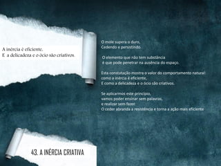 O mole supera o duro,
Cedendo e persistindo.
O elemento que não tem substância
é que pode penetrar na ausência do espaço.
Esta constatação mostra o valor do comportamento natural:
como a inércia é eficiente,
E como a delicadeza e o ócio são criativos.
Se aplicarmos este princípio,
vamos poder ensinar sem palavras,
e realizar sem fazer.
O ceder abranda a resistência e torna a ação mais eficiente.
A inércia é eficiente,
E a delicadeza e o ócio são criativos.
43. A INÉRCIA CRIATIVA
 
