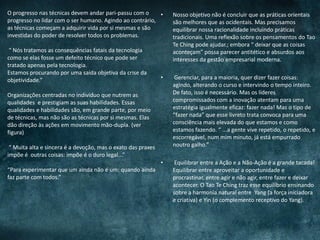 • Nosso objetivo não é concluir que as práticas orientais
são melhores que as ocidentais. Mas precisamos
equilibrar nossa racionalidade incluindo práticas
tradicionais. Uma reflexão sobre os pensamentos do Tao
Te Ching pode ajudar.; embora “ deixar que as coisas
aconteçam” possa parecer antitético e absurdos aos
interesses da gestão empresarial moderna.
• Gerenciar, para a maioria, quer dizer fazer coisas:
agindo, alterando o curso e intervindo o tempo inteiro.
De fato, isso é necessário. Mas os líderes
compromissados com a inovação atentam para uma
estratégia igualmente eficaz: fazer nada! Mas o tipo de
“fazer nada” que esse livreto trata convoca para uma
consciência mais elevada do que estamos e como
estamos fazendo. “ ...a gente vive repetido, o repetido, e
escorregável, num mim minuto, já está empurrado
noutro galho.”
• Equilibrar entre a Ação e a Não-Ação é a grande tacada!
Equilibrar entre aproveitar a oportunidade e
procrastinar, entre agir e não agir, entre fazer e deixar
acontecer. O Tao Te Ching traz esse equilíbrio ensinando
sobre a harmonia natural entre Yang (a força iniciadora
e criativa) e Yin (o complemento receptivo do Yang).
O progresso nas técnicas devem andar pari-passu com o
progresso no lidar com o ser humano. Agindo ao contrário,
as técnicas começam a adquirir vida por si mesmas e são
investidas do poder de resolver todos os problemas.
“ Nós tratamos as consequências fatais da tecnologia
como se elas fosse um defeito técnico que pode ser
tratado apenas pela tecnologia.
Estamos procurando por uma saída objetiva da crise da
objetividade.”
Organizações centradas no indivíduo que nutrem as
qualidades e prestigiam as suas habilidades. Essas
qualidades e habilidades são, em grande parte, por meio
de técnicas, mas não são as técnicas por si mesmas. Elas
dão direção às ações em movimento mão-dupla. (ver
figura)
“ Muita alta e sincera é a devoção, mas o exato das praxes
impõe é outras coisas: impõe é o duro legal...”
“Para experimentar que um ainda não é um: quando ainda
faz parte com todos.”
 
