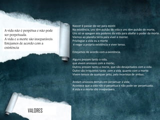 Nascer é passar do ser para existir.
Na existência, uns têm pulsão de vida e uns têm pulsão de morte,
Uns só se apegam aos poderes da vida para abafar o poder da morte.
Viemos ao planeta terra para viver e morrer.
Privilegiar a vida ou a morte
é negar a própria existência e viver tenso.
Estejamos de acordo com a existência.
Alguns prezam tanto a vida,
que vivem ansiosos com a morte;
Outros prezam tanto a morte, que são desajeitados com a vida.
Outro são irriquietos tanto com a vida quanto com a morte:
Vivem tensos de qualquer jeito, pela incerteza de ambas.
Andam ansiosos demais em perpetuar a vida;
Acontece que a vida não é perpétua e não pode ser perpetuada.
A vida e a morte são inseparáveis.
A vida não é perpétua e não pode
ser perpetuada.
A vida e a morte são inseparáveis.
Estejamos de acordo com a
existência
VALORES
 