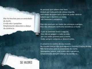 As pessoas que sabem viver bem
Andam por toda parte de cabeça erguida,
sem medo de quem tem a fama de poder destruir.
Sabem que o declínio e a morte
são inerentes à existência.
Elas não precisam ter medo das ameaças e perigos,
Pois não oferecem nenhuma resistência à morte.
E por se sentirem livres e seguras,
Elas não se apegam a nada na vida;
por isso estão prontas para a morte,
Estão sempre contentes e descontraídas.
O universo é o centro de seu mundo.
No mundo interior dos que seguem o Instinto Criativo da vida
Não há brechas para as ansiedades da morte.
Sossegadas, sabem que a vida não é perpétua.
Simplesmente dançam a dança da existência.
Não há brechas para as ansiedades
da morte.
A vida não é perpétua.
Simplesmente dancemos a dança
da existência.
50. VALORES
 