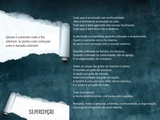 Tudo que é enraizado com profundidade
Não é facilmente arrancado do sólo.
Tudo que é bem agarrado não escapa facilmente.
Tudo que é bem feito não é desfeito.
A plenitude se manifesta quando cultivada e amadurecida.
Quem é coerente com o Eu interior,
Se porta com correção com o mundo exterior.
Quando cultivada na família, ela floresce.
Quando cultivada na comunidade, ela se agrega.
E na organização, ela prospera.
Todas as coisas são grãos do Instinto Criativo;
O mundo um grão do universo,
A nação um grão do mundo,
Uma comunidade um grão da nação;
A família é uma vila num olhar micro-cósmico,
E o corpo é um grão do todo.
Tudo é universal:
a micro-cósmica célula unifica-se com a galáxia.
Portanto, trate as pessoas, a família, a comunidade, a organização,
como parte integrante de você mesmo.
Quem é coerente com o Eu
interior, se porta com correção
com o mundo exterior
53.PERCEPÇÃO
 