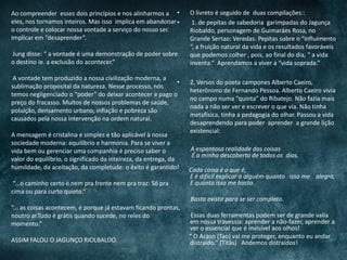 Ao compreender esses dois princípios e nos alinharmos a
eles, nos tornamos inteiros. Mas isso implica em abandonar
o controle e colocar nossa vontade a serviço do nosso ser.
Implicar em “desaprender”.
Jung disse: “ a vontade é uma demonstração de poder sobre
o destino ie. a exclusão do acontecer.”
A vontade tem produzido a nossa civilização moderna, a
sublimação proposital da natureza. Nesse processo, nós
temos negligenciado o “poder” do deixar acontecer e pago o
preço do fracasso. Muitos de nossos problemas de saúde,
poluição, densamento urbano, inflação e pobreza são
causados pela nossa intervenção na ordem natural.
A mensagem é cristalina e simples e tão aplicável à nossa
sociedade moderna: equilíbrio e harmonia. Para se viver a
vida bem ou gerenciar uma companhia é preciso saber o
valor do equilíbrio, o significado da inteireza, da entrega, da
humildade, da aceitação, da completude: o êxito é garantido!
“...o caminho certo é nem pra frente nem pra traz: Só pra
cima ou para curto quieto.”
“... as coisas acontecem, é porque já estavam ficando prontas,
noutro ar.Tudo é grátis quando sucede, no reles do
momento.”
ASSIM FALOU O JAGUNÇO RIOLBALDO.
• O livreto é seguido de duas compilações::
• 1. de pepitas de sabedoria garimpadas do Jagunça
Riobaldo, personagem de Guimaráes Rosa, no
Grande Sertao: Veredas. Pepitas sobre o “influimento
“, a fruição natural da vida e os resultados favoráveis
que podemos colher , pois, ao final do dia, “ a vida
inventa.” Aprendamos a viver a “vida soprada.”
• 2. Versos do poeta campones Alberto Caeiro,
heterônimo de Fernando Pessoa. Alberto Caeiro vivia
no campo numa “quinta” do Ribatejo. Não fazia mais
nada a não ser ver e escrever o que via. Não tinha
metafísica, tinha a pedagogia do olhar. Passou a vida
desaprendendo para poder aprender a grande lição
existencial:
A espantosa realidade das coisas
É a minha descoberta de todos os dias.
Cada coisa é o que é,
E é difícil explicar a alguém quanto isso me alegra,
E quanto isso me basta.
Basta existir para se ser completo.
Essas duas ferramentas podem ser de grande valia
em nossa travessia: aprender a não-fazer, aprender a
ver o essencial que é invisível aos olhos!
“ O Acaso (Tao) vai me proteger, enquanto eu andar
distraído.” (Titãs) Andemos distraídos!
 