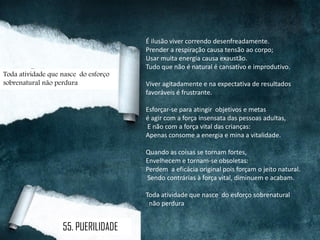É ilusão viver correndo desenfreadamente.
Prender a respiração causa tensão ao corpo;
Usar muita energia causa exaustão.
Tudo que não é natural é cansativo e improdutivo.
Viver agitadamente e na expectativa de resultados
favoráveis é frustrante.
Esforçar-se para atingir objetivos e metas
é agir com a força insensata das pessoas adultas,
E não com a força vital das crianças:
Apenas consome a energia e mina a vitalidade.
Quando as coisas se tornam fortes,
Envelhecem e tornam-se obsoletas:
Perdem a eficácia original pois forçam o jeito natural.
Sendo contrárias à força vital, diminuem e acabam.
Toda atividade que nasce do esforço sobrenatural
não perdura
Toda atividade que nasce do esforço
sobrenatural não perdura
55. PUERILIDADE
 
