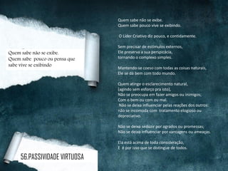 Quem sabe não se exibe.
Quem sabe pouco vive se exibindo.
O Líder Criativo diz pouco, e contidamente.
Sem precisar de estímulos externos,
Ele preserva a sua perspicácia,
tornando o complexo simples.
Mantendo-se coeso com todas as coisas naturais,
Ele se dá bem com todo mundo.
Quem atinge o esclarecimento natural,
(agindo sem esforço pra isto),
Não se preocupa em fazer amigos ou inimigos;
Com o bem ou com ou mal.
Não se deixa influenciar pelas reações dos outros:
não se incomoda com tratamento elogioso ou
depreciativo.
Não se deixa seduzir por agrados ou promessas;
Não se deixa influenciar por vantagens ou ameaças.
Ela está acima de toda consideração,
E é por isso que se distingue de todos.
Quem sabe não se exibe.
Quem sabe pouco ou pensa que
sabe vive se exibindo
56.PASSIVIDADE VIRTUOSA
 