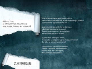Liderar bem é liderar com justiça natural;
Se a dissensão for inevitável, é preciso estratégia e táticas.
Liderar bem é agir sem ser notado.
Liderar bem é não controlar ou dominar;
não impor planos e ser imparcial:
É deixar que as pessoas se endireitem
e funcionem por conta própria.
Quanto mais proibições impor,
menos elas conseguirão agir sem alguém mandar.
E o Líder se torna imprescindível.
Quanto mais manipular as pessoas,
Menos confiantes elas se sentirão.
Quanto mais leis e proibições,
Mais limitadas e resistentes.
Liderar bem
é não controlar ou dominar;
não impor planos e ser imparcial
57.NATURALIDADE
 