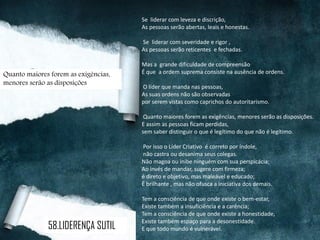 Se liderar com leveza e discrição,
As pessoas serão abertas, leais e honestas.
Se liderar com severidade e rigor ,
As pessoas serão reticentes e fechadas.
Mas a grande dificuldade de compreensão
É que a ordem suprema consiste na ausência de ordens.
O líder que manda nas pessoas,
As suas ordens não são observadas
por serem vistas como caprichos do autoritarismo.
Quanto maiores forem as exigências, menores serão as disposições.
E assim as pessoas ficam perdidas,
sem saber distinguir o que é legítimo do que não é legítimo.
Por isso o Líder Criativo é correto por índole,
não castra ou desanima seus colegas.
Não magoa ou inibe ninguém com sua perspicácia;
Ao invés de mandar, sugere com firmeza;
é direto e objetivo, mas maleável e educado;
É brilhante , mas não ofusca a iniciativa dos demais.
Tem a consciência de que onde existe o bem-estar,
Existe também a insuficiência e a carência;
Tem a consciência de que onde existe a honestidade,
Existe também espaço para a desonestidade.
E que todo mundo é vulnerável.
Quanto maiores forem as exigências,
menores serão as disposições
58.LIDERENÇA SUTIL
 