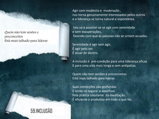 Agir com modéstia e moderação ,
nos torna genuinamente interessados pelos outros
e a liderança se torna natural e espontânea.
Isto só é possível se se agir com serenidade
e sem exasperações,
fazendo com que as pessoas não se sintam acuadas.
Serenidade é agir sem agir,
É agir pelo ser.
É atuar de dentro.
A inclusão é pre-condição para uma liderança eficaz
E para uma vida mais longa e sem antipatias.
Quem não tem senões e preconceitos
Está mais talhado para liderar.
Suas convicções são profundas
E sente-se seguro e assertivo.
Pela prática constante da meditação.
É eficiente e produtivo em tudo o que faz.
Quem não tem senões e
preconceitos
Está mais talhado para liderar.
59.INCLUSÃO
 