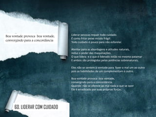 Liderar pessoas requer todo cuidado.
É como fritar peixe miúdo frágil:
Todo cuidado é pouco para não esfarelar.
Atentar para as abordagens e atitudes naturais,
reduz o poder das maquinações.
O que lidera e o que é liderado estão no mesmo patamar
E ambos são protegidos pelas potências sobrenaturais.
Eles não se sentem à vontade para fazer o mal um ao outro
pois as habilidades de um complementam o outro.
Boa vontade provoca boa vontade,
convergindo para a concordância.
Quando não se oferece ao mal nada a que se opor
Ele é erradicado por suas próprias forças.
Boa vontade provoca boa vontade,
convergindo para a concordância
60. LIDERAR COM CUIDADO
 