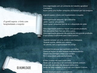 Uma organização com um ambiente de trabalho agradável
é próspera.
Assim como uma mulher conquista um homem por sua meiguice.
O gentil supera o forte com hospitalidade e respeito.
Uma organização pequena, ágil e eficiente
poder superar uma grande.
Quem quiser conquistar tem de ter a disposição de ceder.
Uma organização poderosa requer uma grande produção,
Para que possa fazer face aos altos custos;
Uma organização pequena não precisa de uma grande produção.
O que produz é suficiente para o bem comum.
Quando cometer um erro, aceite-o com franqueza,
Quando aceitar, admita sem rodeios.
Ao admitir, tem a oportunidade de corrigir.
Considere as pessoas que apontam suas falhas
Como se fossem os seus mestres mais benevolentes.
Encare seus inimigos como a sua sombra.
Ele é conquistado pela sua humildade.
O líder Criativo não quer outra coisa
Senão unir as pessoas e ser prestativo quando carecem.
Os que são cativados não desejam outra coisa
Senão ser bem tratados e servir aos seus líderes Criativos.
Ambos alcançam assim o que querem.
O gentil supera o forte com
hospitalidade e respeito
61.HUMILDADE
 