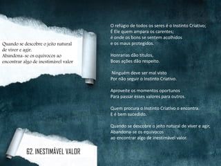 O refúgio de todos os seres é o Instinto Criativo;
É Ele quem ampara os carentes;
é onde os bons se sentem acolhidos
e os maus protegidos.
Honrarias dão títulos,
Boas ações dão respeito.
Ninguém deve ser mal visto
Por não seguir o Instinto Criativo.
Aproveite os momentos oportunos
Para passar esses valores para outros.
Quem procura o Instinto Criativo o encontra.
E é bem sucedido.
Quando se descobre o jeito natural de viver e agir,
Abandona-se os equívocos
ao encontrar algo de inestimável valor.
Quando se descobre o jeito natural
de viver e agir,
Abandona-se os equívocos ao
encontrar algo de inestimável valor
62. INESTIMÁVEL VALOR
 