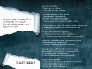 Aja sem premeditar;
Trabalhe sem se esforçar,
E saboreie o que não tem sabor.
Trate o miúdo como se fosse grande,
E o pouco como se fosse muito.
Descubra o simples no complicado,
Realize o grande com uma série de ações miúdas.
Do jeito natural, as coisas difíceis são realizadas sem atropelo,
E as realizações grandes a partir de pequenas ações.
O Líder Criativo não realça o grande;
Isento de preconceitos e mania de grandeza,
ele realiza grandes conquistas multiplicando atos miúdos.
Quem dá a palavra facilmente, descumpre facilmente;
Quem assume sem ter condições,
é leviano e acaba tendo grandes dificuldades.
Quem promete facilmente não merece confiança,
Quem age levianamente faz promessas descabidas.
Dá um passo maior do que a perna,
e esbarra em situações difíceis de contornar.
Agindo com integridade,
o Líder Criativo não cria situações de constrangimento,
E todo mundo o tem em grande estima,
Vive em paz e nunca passa vexame.
Do jeito natural, as coisas difíceis
são realizadas sem atropelo,
E as realizações grandes a partir
de pequenas ações.
63.SABER CONCLUIR
 