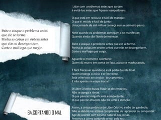 Lidar com problemas antes que surjam
é evitá-los antes que fiquem insuportáveis.
O que está em repouso é fácil de manejar.
O que é miúdo é fácil de juntar.
Uma jornada de mil milhas começa com o primeiro passo.
Note quando os problemas começam a se manifestar;
Quando ainda são fáceis de manejar.
Evite e ataque o problema antes que ele se forme.
Ponha as coisas em ordem antes que elas se desorganizem.
Corte o mal logo que surgir.
Aguarde o momento oportuno:
Quem dá murro em ponta de faca, acaba se machucando,
É fácil fracassar quando se está perto da reta final.
Quem enxerga o início e o fim vence.
Seja criterioso ao concluir seus projetos,
E não apenas na etapa inicial.
O Líder Criativo busca livrar-se dos ímpetos,
Não se apega a ideias.
O que parece insignificante é importante;
O que parece atraente não lhe atrai a atenção.
Assim, a única ganância do Líder Criativo é não ter ganância;
Não se detém nas coisas complicadas de aprender ou conquistar.
Age de acordo com o curso natural das coisas.
Preserva a calma cortando o mal pela raiz.
Evite e ataque o problema antes
que ele se forme.
Ponha as coisas em ordem antes
que elas se desorganizem.
Corte o mal logo que surgir.
64.CORTANDO O MAL
 