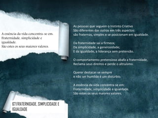 As pessoas que seguem o Instinto Criativo
São diferentes das outras em três aspectos:
são fraternas, simples e se posicionam em igualdade.
Da fraternidade sai a firmeza;
Da simplicidade, a generosidade;
E da igualdade, a liderança sem pretensão.
O comportamento pretensioso abafa a fraternidade,
Reclama seus direitos e perde o altruísmo.
Querer destacar-se sempre
e não ser humilde é um distúrbio.
A essência da vida concentra-se em:
Fraternidade, simplicidade e igualdade.
São estes os seus maiores valores.
A essência da vida concentra-se em:
Fraternidade, simplicidade e
igualdade.
São estes os seus maiores valores.
67.FRATERNIDADE, SIMPLICIDADE E
IGUALDADE
 
