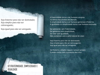 A fraternidade torna o ser humano corajoso
na defesa dos direitos dos demais.
A simplicidade torna o ser humano generoso e fraterno;
A igualdade e a simplicidade torna o ser humano estimado.
Ser petulante sem fraternidade,
Ser generoso sem simplicidade,
Ser líder sem igualdade,
Não combinam com o jeito natural de viver.
Seja fraterno para não ser destratado;
Seja simples para não ser extravagante;
Seja igual para não ser arrogante.
Ser fraterno, simples e igual é vencer sempre
E poder contar com a proteção dos céus.
Seja fraterno para não ser destratado;
Seja simples para não ser
extravagante;
Seja igual para não ser arrogante.
67.FRATERNIDADE, SIMPLICIDADE E
IGUALDADE
 