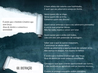 O bom atleta não ostenta suas habilidades,
E quer que seu adversário esteja em forma .
Vence quem não se vinga;
Vence quem não se irrita;
Convence quem não discute.
Quem vence antecipa o que o seu adversário premedita;
e usa os suas próprias táticas.
Não faz nada; espera e vence sem lutar.
Quem quiser paz e união com todos,
Lida com eles sem pretensão de vantagem .
Saber usar o que os outros maquinam,
É posicionar-se abaixo deles,
dando ao adversário a oportunidade de cometer erros.
Não avança no ataque, mas espera na defesa.
É assim que o Instinto Criativo age: sem força,
Atua de dentro de onde emana a serenidade.
Consegue o que quer criando oportunidade aos outros,
E não resistindo ou agredindo com as mesmos recursos.
O acaso as protege enquanto andam distraídas.
É assim que o Instinto Criativo age:
sem força,
Atua de dentro e conserva a
serenidade
68. DISTRAÇÃO
 