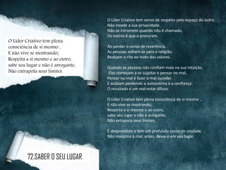 O Líder Criativo tem senso de respeito pelo espaço do outro.
Não invade a sua privacidade.
Não se intromete quando não é chamado,
Os outros é que o procuram.
Ao perder o senso de reverência,
As pessoas voltam-se para a religião.
Realçam o rito ao invés dos valores.
Quando as pessoas não confiam mais na sua intuição,
Elas começam a se sujeitar e pensar no mal,
Pensar no mal é fazer o mal suceder.
E acabam perdendo a autoestima e a confiança:
O resultado é um mal-estar difuso.
O Líder Criativo tem plena consciência de si mesmo ,
E não vive se mostrando;
Respeita a si mesmo e ao outro,
sabe seu lugar e não é arrogante,
Não extrapola seus limites.
É desprendido e tem um profundo senso de unidade.
Não maquina o mal; antes, deixa-o em seu lugar.
O Líder Criativo tem plena
consciência de si mesmo ,
E não vive se mostrando;
Respeita a si mesmo e ao outro,
sabe seu lugar e não é arrogante,
Não extrapola seus limites.
72.SABER O SEU LUGAR
 