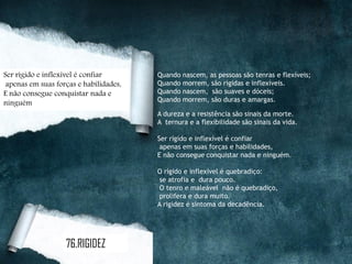 Quando nascem, as pessoas são tenras e flexíveis;
Quando morrem, são rígidas e inflexíveis.
Quando nascem, são suaves e dóceis;
Quando morrem, são duras e amargas.
A dureza e a resistência são sinais da morte.
A ternura e a flexibilidade são sinais da vida.
Ser rígido e inflexível é confiar
apenas em suas forças e habilidades,
E não consegue conquistar nada e ninguém.
O rígido e inflexível é quebradiço:
se atrofia e dura pouco.
O tenro e maleável não é quebradiço,
prolifera e dura muito.
A rigidez é sintoma da decadência.
Ser rígido e inflexível é confiar
apenas em suas forças e habilidades,
E não consegue conquistar nada e
ninguém
76.RIGIDEZ
 