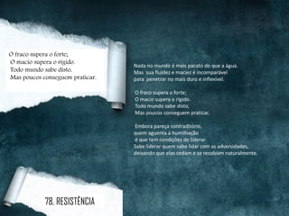 Nada no mundo é mais pacato do que a água.
Mas sua fluidez e maciez é incomparável
para penetrar no mais duro e inflexível.
O fraco supera o forte;
O macio supera o rígido.
Todo mundo sabe disto,
Mas poucos conseguem praticar.
Embora pareça contraditório,
quem aguenta a humilhação
é que tem condições de liderar.
Sabe liderar quem sabe lidar com as adversidades,
deixando que elas cedam e se resolvam naturalmente.
O fraco supera o forte;
O macio supera o rígido.
Todo mundo sabe disto,
Mas poucos conseguem praticar.
78. RESISTÊNCIA
 