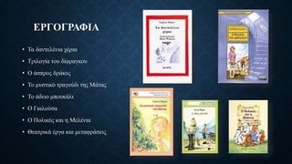 ΕΡΓΟΓΡΑΦΙΑ
• Τα δαντελένια χέρια
• Τριλογία του δίφραγκου
• Ο άσπρος δράκος
• Το μυστικό τραγούδι της Μάτας
• Το άδειο μπουκάλι
• Ο Γιαλούσα
• Ο Πολικός και η Μελένια
• Θεατρικά έργα και μεταφράσεις
 