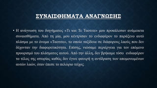 ΣΥΝΑΙΣΘΗΜΑΤΑ ΑΝΑΓΝΩΣΗΣ
• Η ανάγνωση του διηγήματος «Τι και Τε Ταοτιτε» μου προκάλεσαν ανάμεικτα
συναισθήματα. Από τη μία, μου κέντρισαν το ενδιαφέρον το παράξενο αυτό
πλάσμα με το όνομα «Ταοτιτε», το οποίο ταξίδευε σε διάφορους λαούς που δεν
δέχονταν την διαφορετικότητα. Επίσης, νιώσαμε περιέργεια για τον επόμενο
προορισμό του πλάσματος αυτού. Από την άλλη, δεν βρήκαμε τόσο ενδιαφέρον
το τέλος της ιστορίας καθώς δεν έγινε φανερή η αντίδραση των απομονωμένων
αυτών λαών, όταν έπεσε το πελώριο τείχος.
 