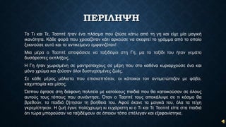 ΠΕΡΙΛΗΨΗ
Το Τι και Τε, Ταοτιτέ ήταν ένα πλάσμα που ζούσε κάτω από τη γη και είχε μία μαγική
ικανότητα. Κάθε φορά που χρειαζόταν κάτι αρκούσε να σκεφτεί το γράμμα από το οποίο
ξεκινούσε αυτό και το αντικείμενο εμφανιζόταν!
Μια μέρα ο Ταοτιτέ αποφάσισε να ταξιδέψει στη Γη, μα το ταξίδι του ήταν γεμάτο
δυσάρεστες εκπλήξεις.
Η Γη ήταν χωρισμένη σε μαντρότοιχους σε μέρη που στο καθένα κυριαρχούσε ένα και
μόνο χρώμα και ζούσαν όλοι δυστυχισμένες ζωές.
Σε κάθε μέρος μάλιστα που επισκεπτόταν, οι κάτοικοι τον αντιμετώπιζαν με φόβο,
καχυποψία και μίσος.
Ώσπου έφτασε στη διάφανη πολιτεία με κατοίκους παιδιά που θα κατοικούσαν σε όλους
αυτούς τους τόπους που συνάντησε. Όταν ο Ταοτιτέ τους αποκάλυψε σε τι κόσμο θα
βρεθούν, τα παιδιά ζήτησαν τη βοήθειά του. Αφού έκανε τα μαγικά του, όλα τα τείχη
γκρεμίστηκαν. Η ζωή έγινε πολύχρωμη κι ευχάριστη κι ο Τι και Τε Ταοτιτέ είπε στα παιδιά
ότι τώρα μπορούσαν να ταξιδέψουν σε όποιον τόπο επέλεγαν και εξαφανίστηκε.
 