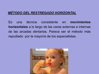 Es una técnica consistente en movimientos
horizontales a lo largo de las caras externas e internas
de las arcadas dentarias. Parece ser el método más
repudiado por la mayoría de los especialistas.
MÉTODO DEL RESTREGADO HORIZONTAL
 