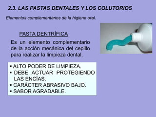 2.3. LAS PASTAS DENTALES Y LOS COLUTORIOS
PASTA DENTRÍFICA
 ALTO PODER DE LIMPIEZA.
 DEBE ACTUAR PROTEGIENDO
LAS ENCÍAS.
 CARÁCTER ABRASIVO BAJO.
 SABOR AGRADABLE.
Es un elemento complementario
de la acción mecánica del cepillo
para realizar la limpieza dental.
Elementos complementarios de la higiene oral.
 