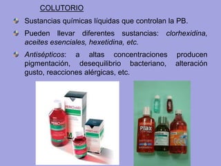 Sustancias químicas líquidas que controlan la PB.
Pueden llevar diferentes sustancias: clorhexidina,
aceites esenciales, hexetidina, etc.
Antisépticos: a altas concentraciones producen
pigmentación, desequilibrio bacteriano, alteración
gusto, reacciones alérgicas, etc.
COLUTORIO
 