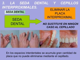 3. LA SEDA DENTAL Y CEPILLOS
INTERPROXIMALES.
SEDA
DENTAL
ELIMINAR LA
PLACA
INTERPROXIMAL
SEDA DENTAL
En los espacios interdentales se acumula gran cantidad de
placa que no puede eliminarse mediante el cepillado.
NO SUSTITUYE EN NINGÚN
CASO AL CEPILLADO
 