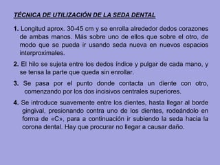 TÉCNICA DE UTILIZACIÓN DE LA SEDA DENTAL
1. Longitud aprox. 30-45 cm y se enrolla alrededor dedos corazones
de ambas manos. Más sobre uno de ellos que sobre el otro, de
modo que se pueda ir usando seda nueva en nuevos espacios
interproximales.
2. El hilo se sujeta entre los dedos índice y pulgar de cada mano, y
se tensa la parte que queda sin enrollar.
3. Se pasa por el punto donde contacta un diente con otro,
comenzando por los dos incisivos centrales superiores.
4. Se introduce suavemente entre los dientes, hasta llegar al borde
gingival, presionando contra uno de los dientes, rodeándolo en
forma de «C», para a continuación ir subiendo la seda hacia la
corona dental. Hay que procurar no llegar a causar daño.
 
