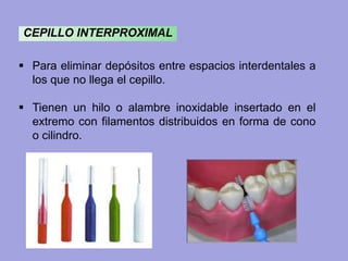 CEPILLO INTERPROXIMAL
 Para eliminar depósitos entre espacios interdentales a
los que no llega el cepillo.
 Tienen un hilo o alambre inoxidable insertado en el
extremo con filamentos distribuidos en forma de cono
o cilindro.
 