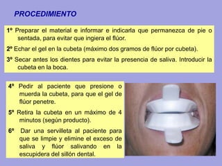 4º Pedir al paciente que presione o
muerda la cubeta, para que el gel de
flúor penetre.
5º Retira la cubeta en un máximo de 4
minutos (según producto).
6º Dar una servilleta al paciente para
que se limpie y elimine el exceso de
saliva y flúor salivando en la
escupidera del sillón dental.
PROCEDIMIENTO
1º Preparar el material e informar e indicarla que permanezca de pie o
sentada, para evitar que ingiera el flúor.
2º Echar el gel en la cubeta (máximo dos gramos de flúor por cubeta).
3º Secar antes los dientes para evitar la presencia de saliva. Introducir la
cubeta en la boca.
 