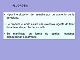 FLUOROSIS
• Hipomineralización del esmalte por un aumento de la
porosidad.
• Se produce cuando existe una excesiva ingesta de flúor
durante el desarrollo del esmalte.
• Se manifiesta en forma de estrías, manchas
blanquecinas o marrones.
 