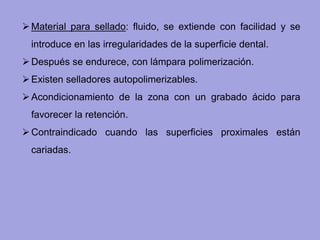 Material para sellado: fluido, se extiende con facilidad y se
introduce en las irregularidades de la superficie dental.
Después se endurece, con lámpara polimerización.
Existen selladores autopolimerizables.
Acondicionamiento de la zona con un grabado ácido para
favorecer la retención.
Contraindicado cuando las superficies proximales están
cariadas.
 