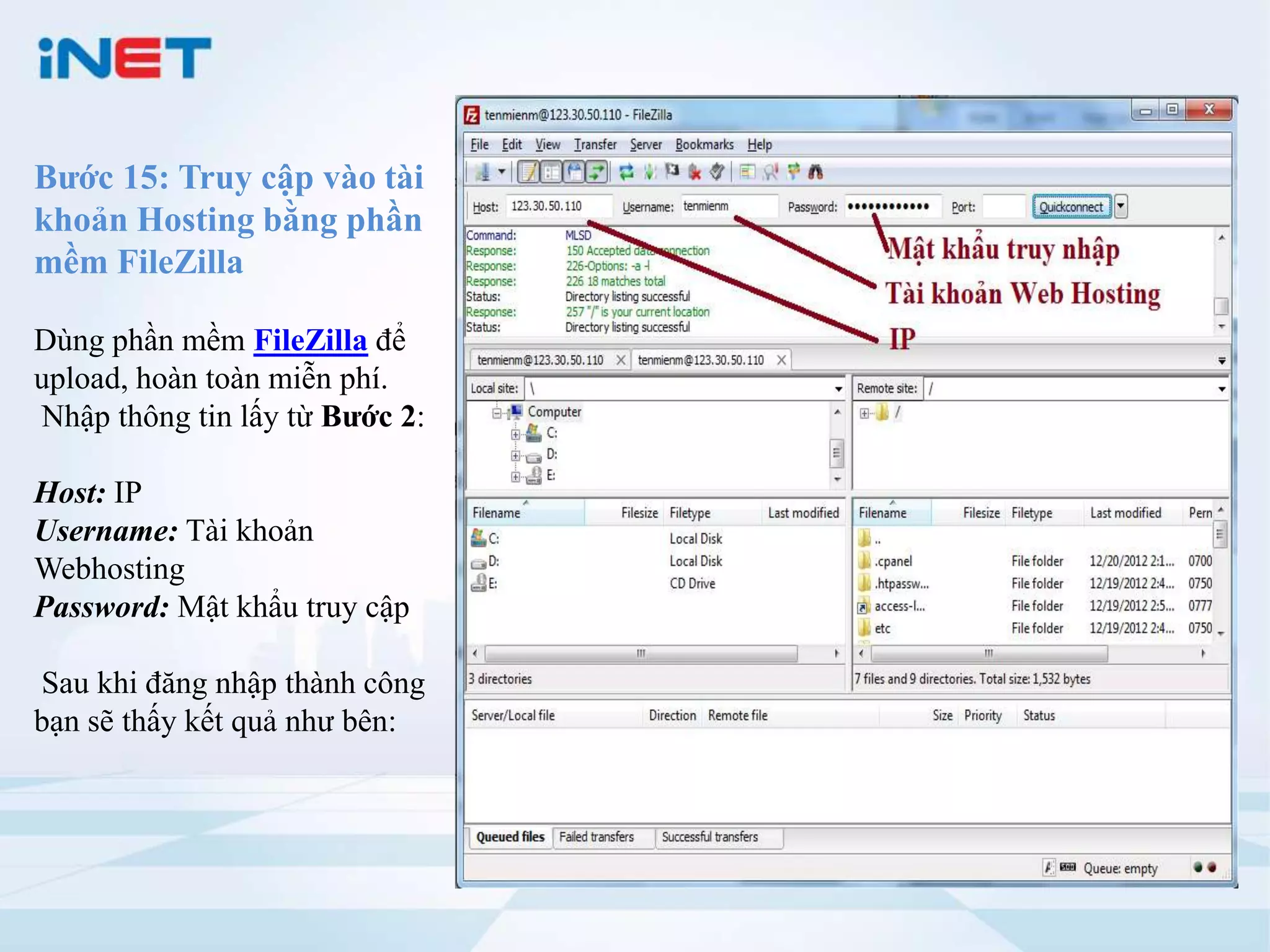 Bước 15: Truy cập vào tài
khoản Hosting bằng phần
mềm FileZilla

Dùng phần mềm FileZilla để
upload, hoàn toàn miễn phí.
Nhập thông tin lấy từ Bước 2:

Host: IP
Username: Tài khoản
Webhosting
Password: Mật khẩu truy cập

Sau khi đăng nhập thành công
bạn sẽ thấy kết quả như bên:
 