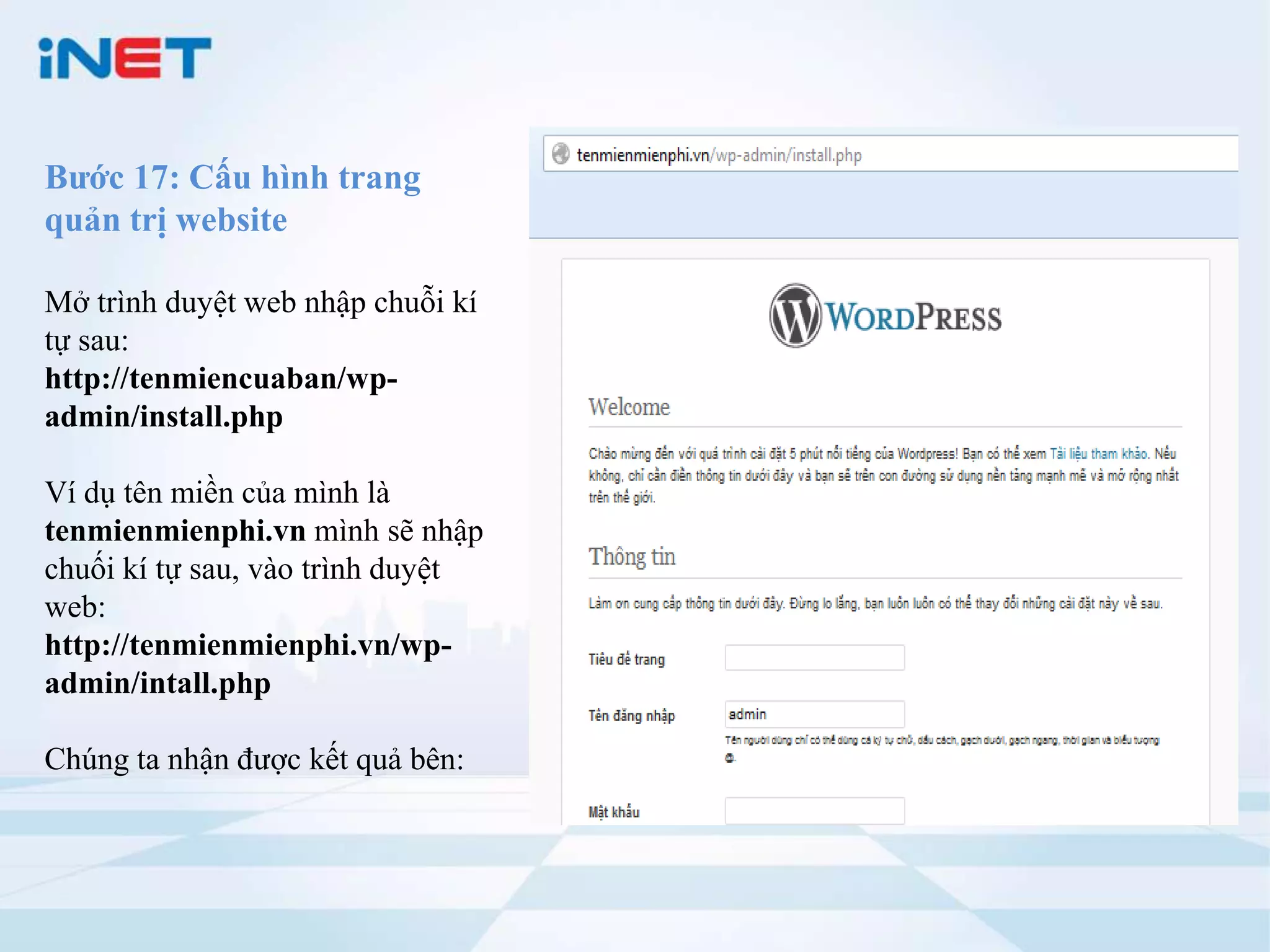 Bước 17: Cấu hình trang
quản trị website

Mở trình duyệt web nhập chuỗi kí
tự sau:
http://tenmiencuaban/wp-
admin/install.php

Ví dụ tên miền của mình là
tenmienmienphi.vn mình sẽ nhập
chuối kí tự sau, vào trình duyệt
web:
http://tenmienmienphi.vn/wp-
admin/intall.php

Chúng ta nhận được kết quả bên:
 