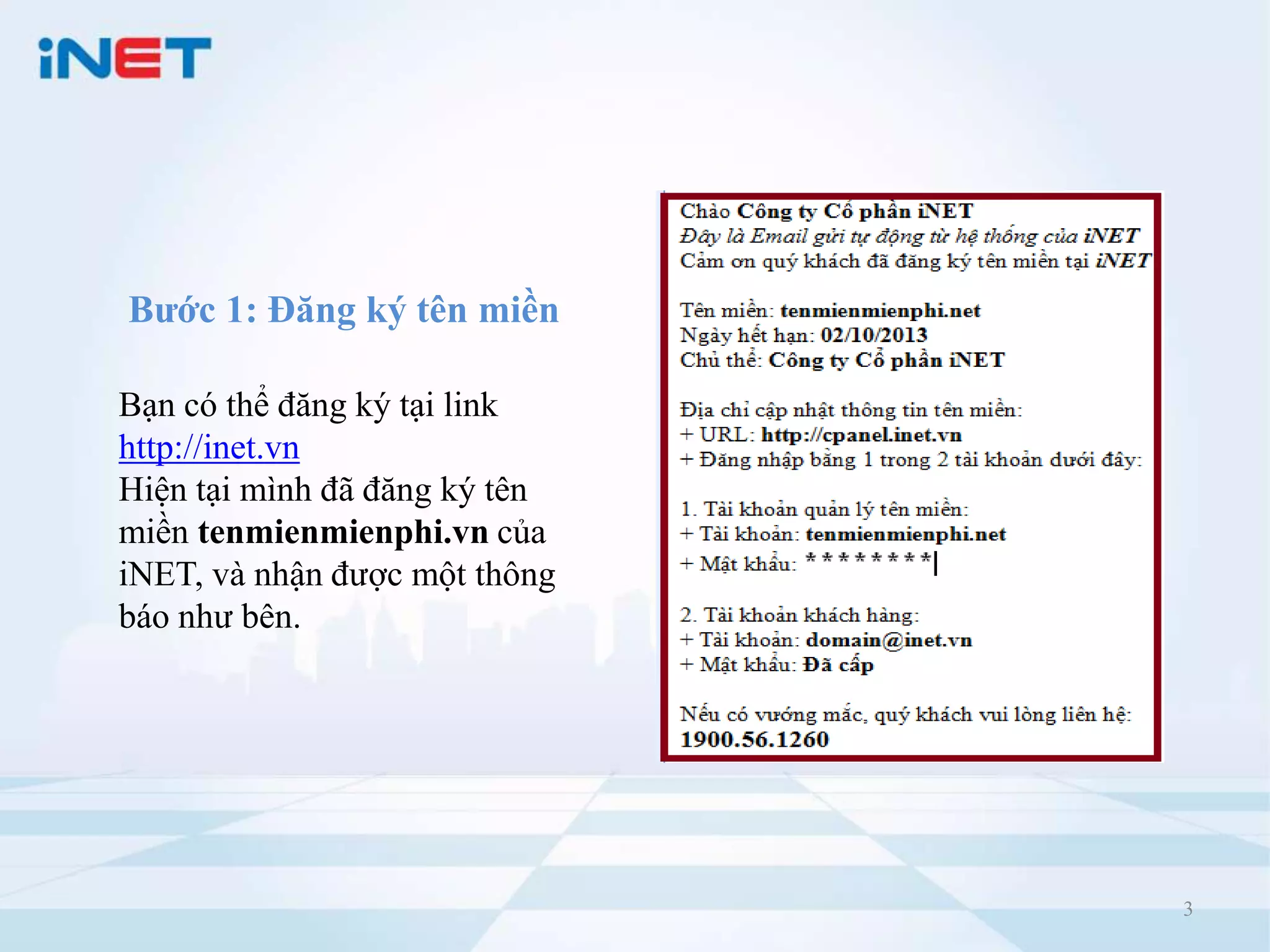 Bước 1: Đăng ký tên miền

Bạn có thể đăng ký tại link
http://inet.vn
Hiện tại mình đã đăng ký tên
miền tenmienmienphi.vn của
iNET, và nhận được một thông
báo như bên.




                               3
 