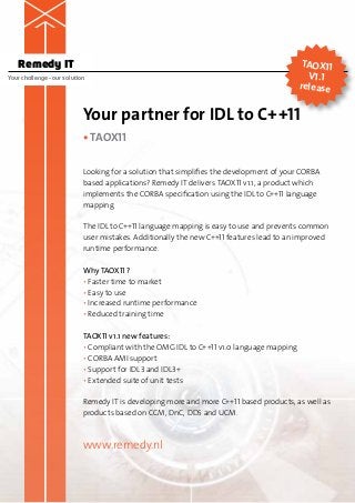 Remedy IT                                                                               TAOX11
Your challenge – our solution                                                               V1.1
                                                                                          release


                            Your partner for IDL to C++11
                            • TAOX11

                            Looking for a solution that simplifies the development of your CORBA
                            based applications? Remedy IT delivers TAOX11 v1.1, a product which
                            implements the CORBA specification using the IDL to C++11 language
                            mapping.

                            The IDL to C++11 language mapping is easy to use and prevents common
                            user mistakes. Additionally the new C++11 features lead to an improved
                            runtime performance.

                            Why TAOX11 ?
                            • Faster time to market
                            • Easy to use
                            • Increased runtime performance
                            • Reduced training time

                            TAOX11 v1.1 new features:
                            • Compliant with the OMG IDL to C++11 v1.0 language mapping
                            • CORBA AMI support
                            • Support for IDL3 and IDL3+
                            • Extended suite of unit tests

                            Remedy IT is developing more and more C++11 based products, as well as
                            products based on CCM, DnC, DDS and UCM.



                            www.remedy.nl
 